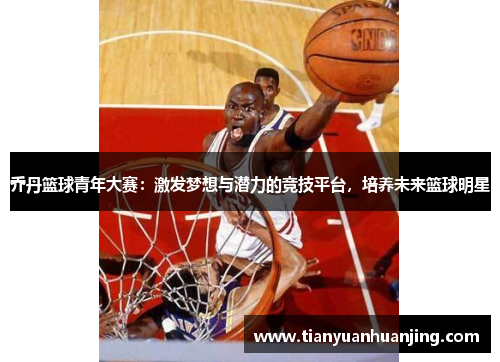 乔丹篮球青年大赛：激发梦想与潜力的竞技平台，培养未来篮球明星