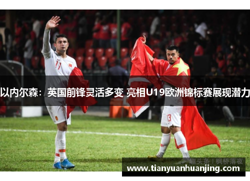 以内尔森：英国前锋灵活多变 亮相U19欧洲锦标赛展现潜力