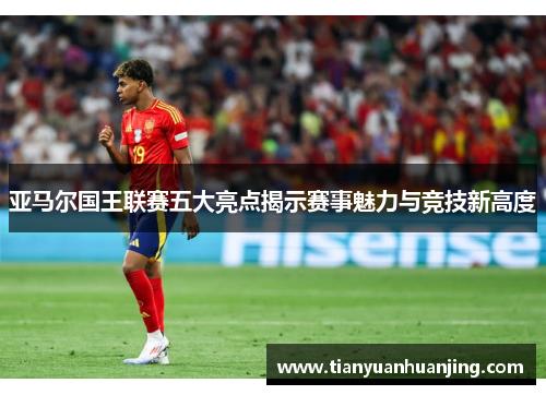 亚马尔国王联赛五大亮点揭示赛事魅力与竞技新高度
